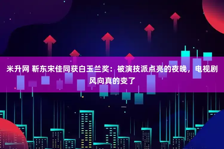米升网 靳东宋佳同获白玉兰奖：被演技派点亮的夜晚，电视剧风向真的变了