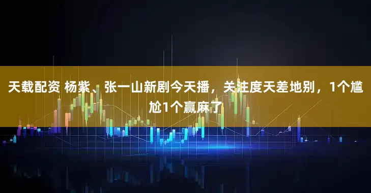 天载配资 杨紫、张一山新剧今天播，关注度天差地别，1个尴尬1个赢麻了
