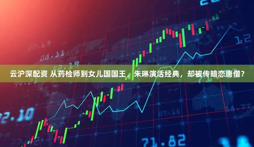 云沪深配资 从药检师到女儿国国王，朱琳演活经典，却被传暗恋唐僧？