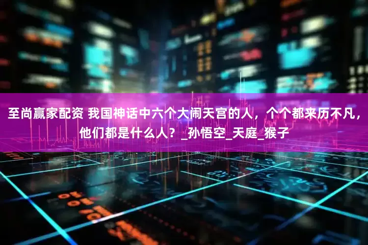 至尚赢家配资 我国神话中六个大闹天宫的人，个个都来历不凡，他们都是什么人？_孙悟空_天庭_猴子
