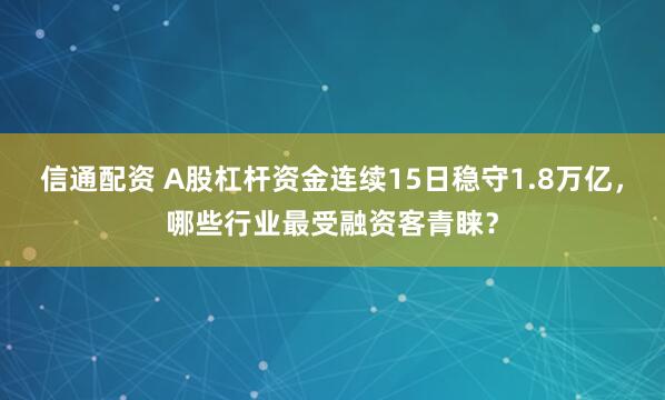 信通配资 A股杠杆资金连续15日稳守1.8万亿，哪些行业最受融资客青睐？