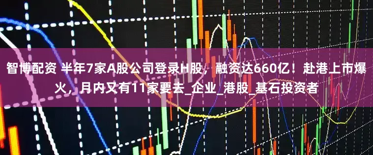 智博配资 半年7家A股公司登录H股，融资达660亿！赴港上市爆火，月内又有11家要去_企业_港股_基石投资者