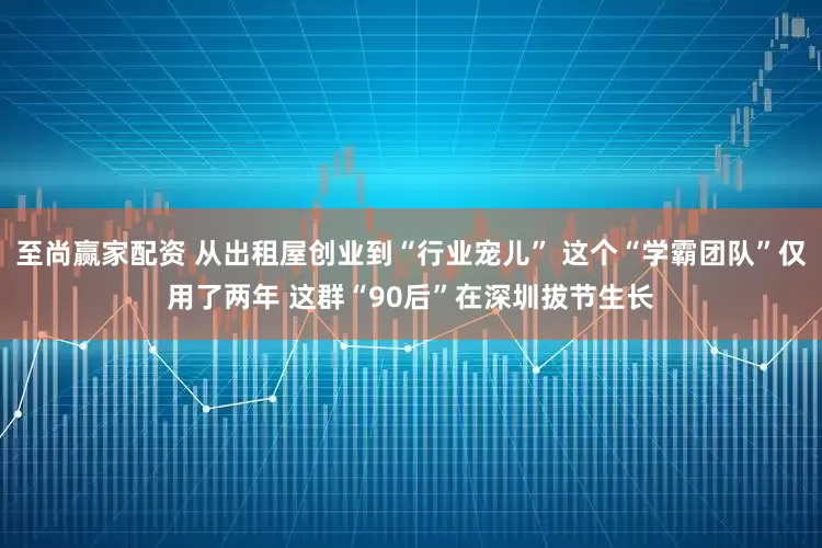 至尚赢家配资 从出租屋创业到“行业宠儿” 这个“学霸团队”仅用了两年 这群“90后”在深圳拔节生长
