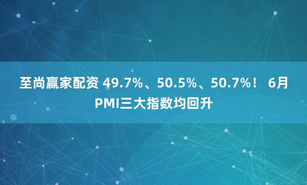 至尚赢家配资 49.7%、50.5%、50.7%！ 6月PMI三大指数均回升