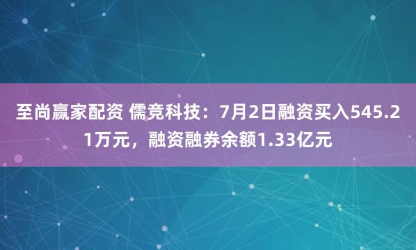 至尚赢家配资 儒竞科技：7月2日融资买入545.21万元，融资融券余额1.33亿元