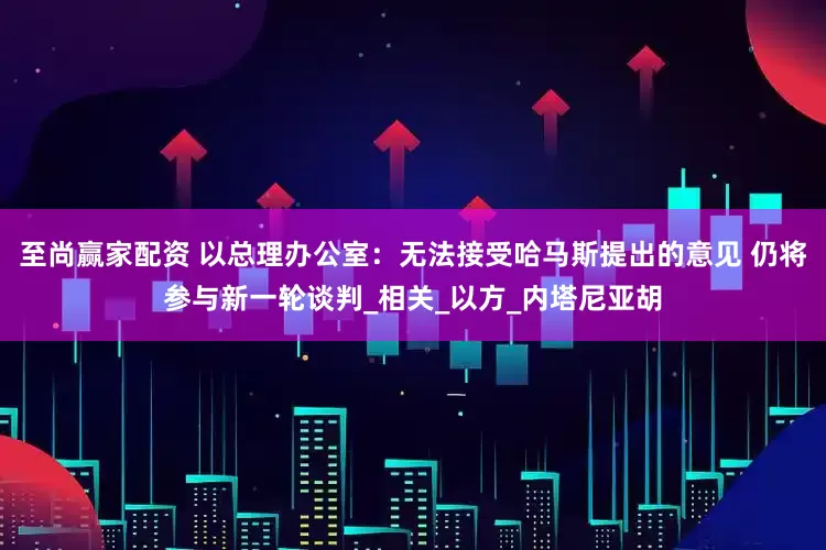 至尚赢家配资 以总理办公室：无法接受哈马斯提出的意见 仍将参与新一轮谈判_相关_以方_内塔尼亚胡