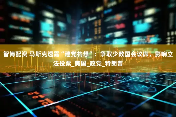 智博配资 马斯克透露“建党构想”：争取少数国会议席，影响立法投票_美国_政党_特朗普