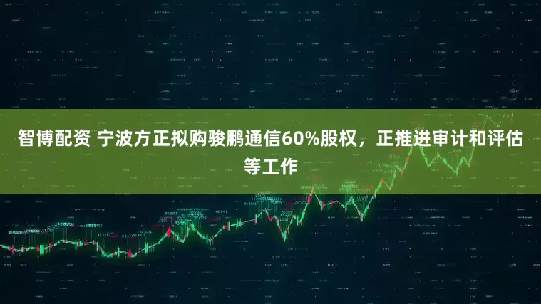 智博配资 宁波方正拟购骏鹏通信60%股权，正推进审计和评估等工作