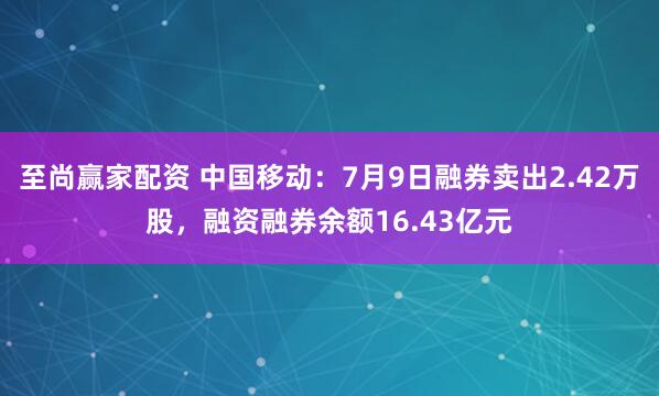 至尚赢家配资 中国移动：7月9日融券卖出2.42万股，融资融券余额16.43亿元