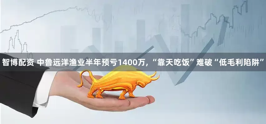 智博配资 中鲁远洋渔业半年预亏1400万, “靠天吃饭”难破“低毛利陷阱”