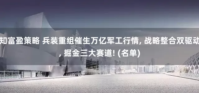 知富盈策略 兵装重组催生万亿军工行情, 战略整合双驱动, 掘金三大赛道! (名单)