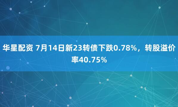 华星配资 7月14日新23转债下跌0.78%，转股溢价率40.75%