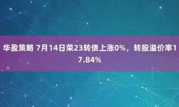 华盈策略 7月14日荣23转债上涨0%，转股溢价率17.84%