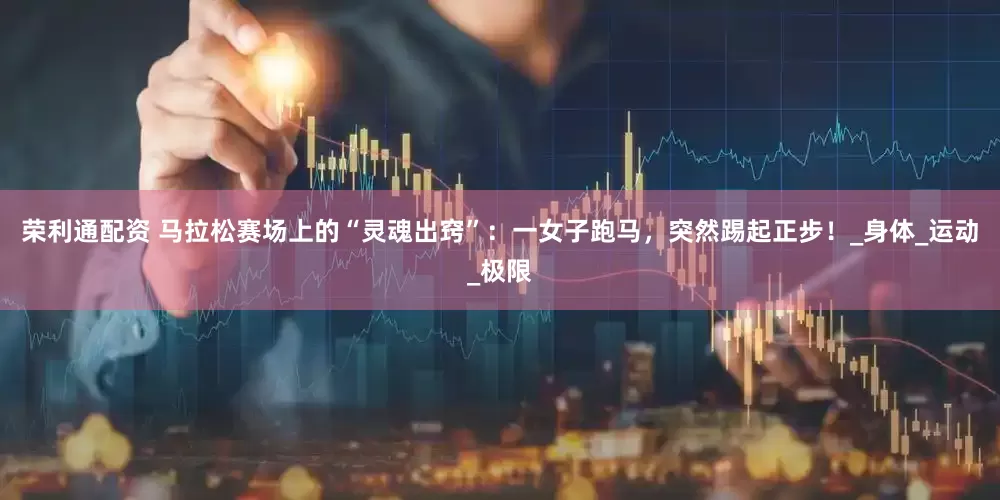 荣利通配资 马拉松赛场上的“灵魂出窍”：一女子跑马，突然踢起正步！_身体_运动_极限