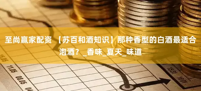 至尚赢家配资 【苏百和酒知识】那种香型的白酒最适合泡酒？_香味_夏天_味道