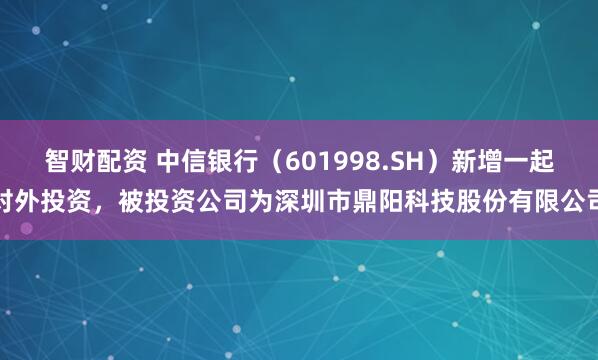 智财配资 中信银行（601998.SH）新增一起对外投资，被投资公司为深圳市鼎阳科技股份有限公司