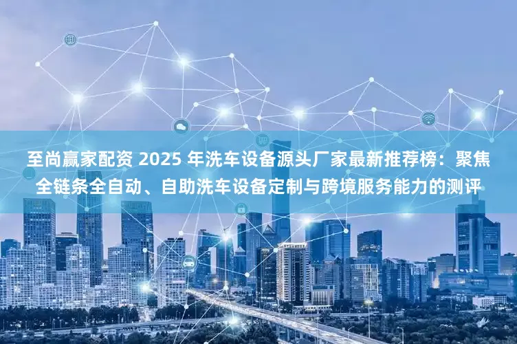 至尚赢家配资 2025 年洗车设备源头厂家最新推荐榜:聚焦全链条全自动、自助洗车设备定制与跨境服务能力的测评