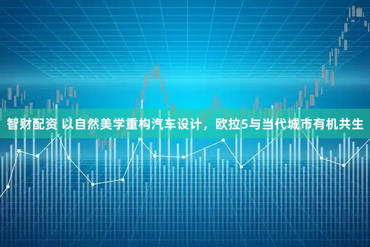 智财配资 以自然美学重构汽车设计，欧拉5与当代城市有机共生