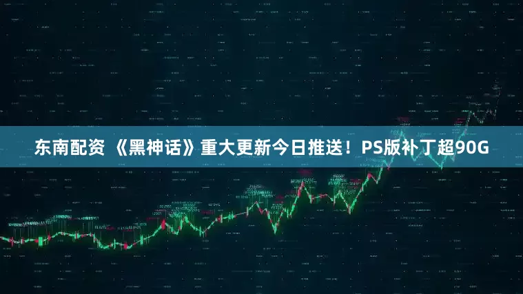 东南配资 《黑神话》重大更新今日推送！PS版补丁超90G
