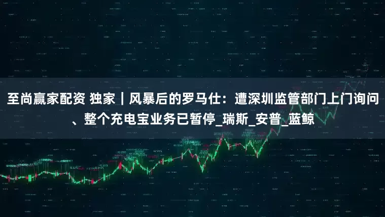 至尚赢家配资 独家｜风暴后的罗马仕：遭深圳监管部门上门询问、整个充电宝业务已暂停_瑞斯_安普_蓝鲸