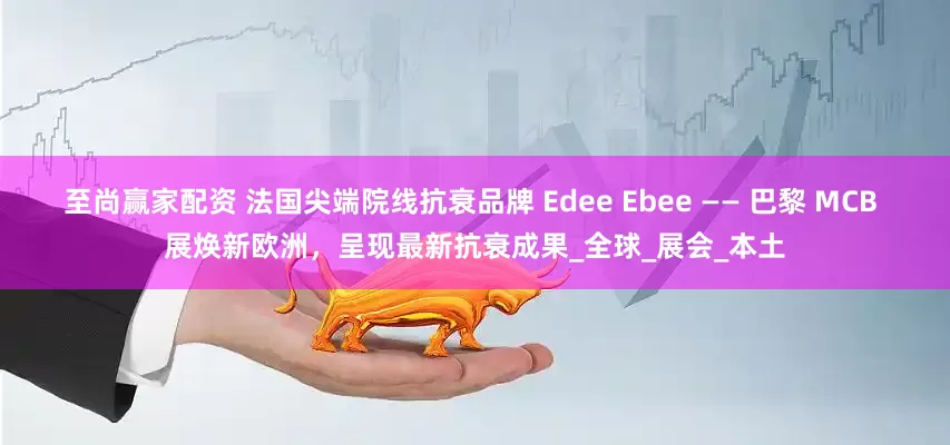 至尚赢家配资 法国尖端院线抗衰品牌 Edee Ebee —— 巴黎 MCB 展焕新欧洲,呈现最新抗衰成果_全球_展会_本土