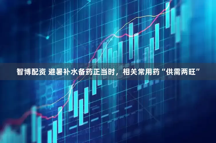 智博配资 避暑补水备药正当时，相关常用药“供需两旺”