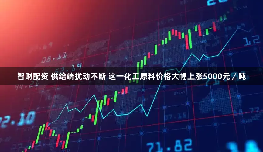 智财配资 供给端扰动不断 这一化工原料价格大幅上涨5000元／吨
