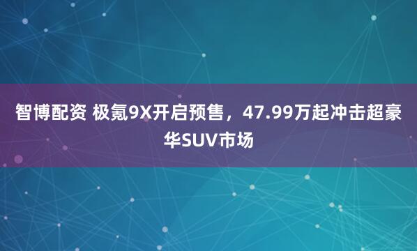 智博配资 极氪9X开启预售,47.99万起冲击超豪华SUV市场