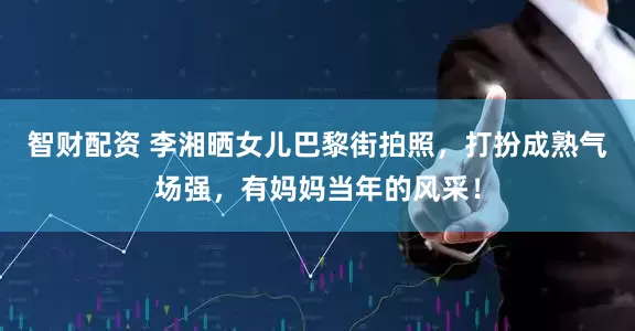 智财配资 李湘晒女儿巴黎街拍照，打扮成熟气场强，有妈妈当年的风采！