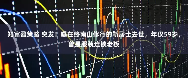 知富盈策略 突发！曝在终南山修行的靳居士去世，年仅59岁，曾是服装连锁老板