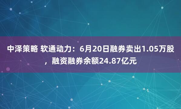 中泽策略 软通动力:6月20日融券卖出1.05万股,融资融券余额24.87亿元