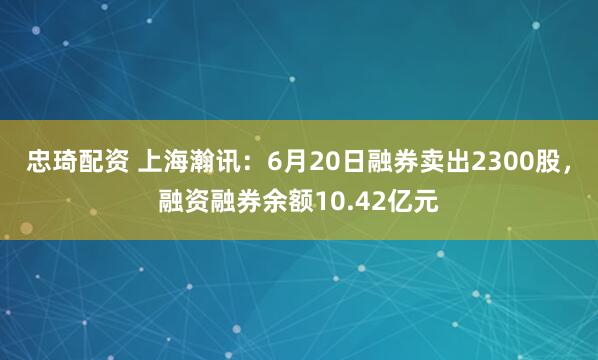 忠琦配资 上海瀚讯：6月20日融券卖出2300股，融资融券余额10.42亿元