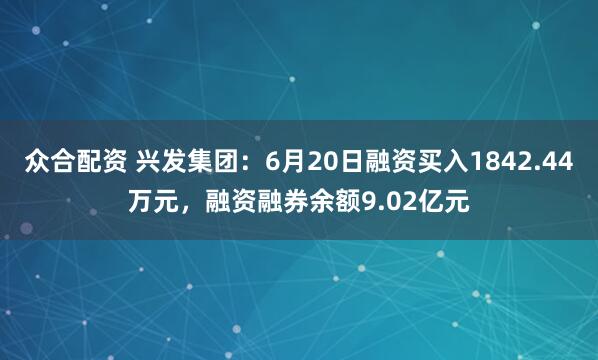 众合配资 兴发集团：6月20日融资买入1842.44万元，融资融券余额9.02亿元
