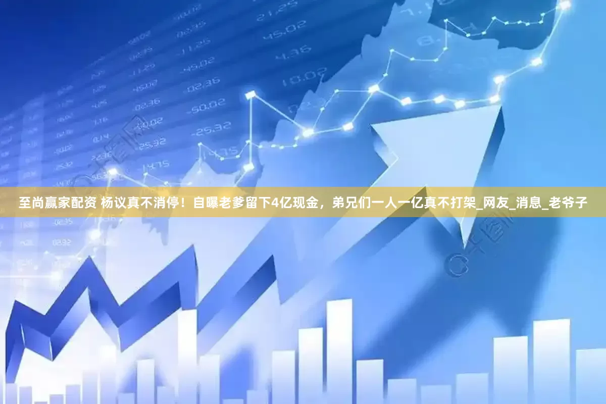 至尚赢家配资 杨议真不消停！自曝老爹留下4亿现金，弟兄们一人一亿真不打架_网友_消息_老爷子