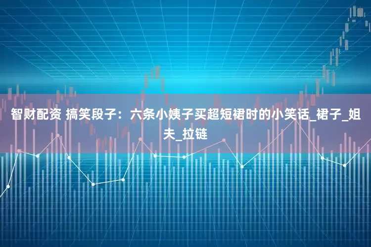 智财配资 搞笑段子：六条小姨子买超短裙时的小笑话_裙子_姐夫_拉链