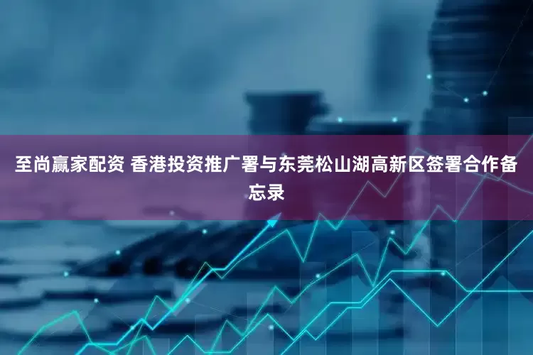 至尚赢家配资 香港投资推广署与东莞松山湖高新区签署合作备忘录