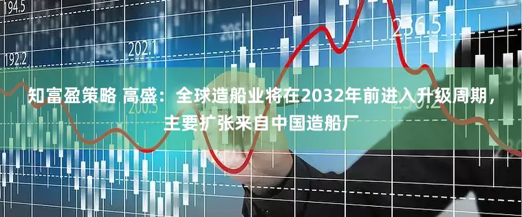 知富盈策略 高盛：全球造船业将在2032年前进入升级周期，主要扩张来自中国造船厂