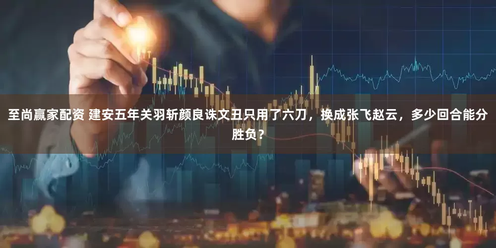 至尚赢家配资 建安五年关羽斩颜良诛文丑只用了六刀，换成张飞赵云，多少回合能分胜负？