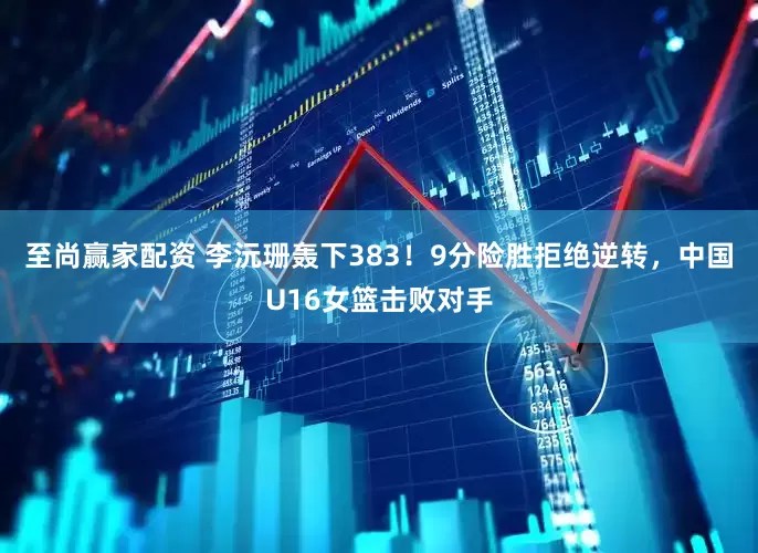 至尚赢家配资 李沅珊轰下383！9分险胜拒绝逆转，中国U16女篮击败对手