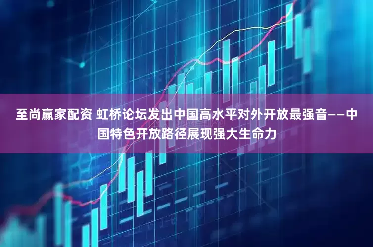 至尚赢家配资 虹桥论坛发出中国高水平对外开放最强音——中国特色开放路径展现强大生命力