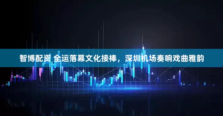 智博配资 全运落幕文化接棒，深圳机场奏响戏曲雅韵