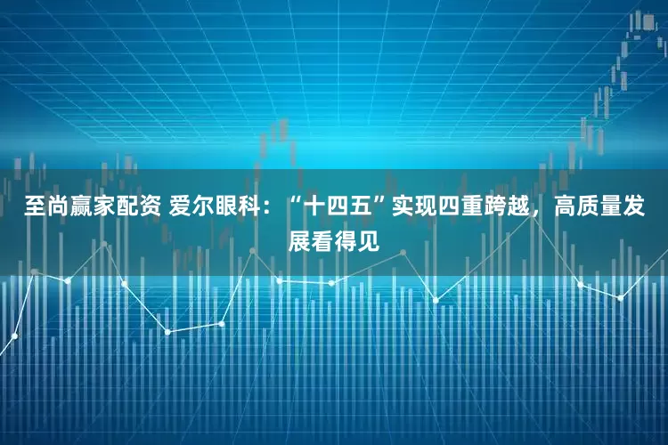 至尚赢家配资 爱尔眼科：“十四五”实现四重跨越，高质量发展看得见